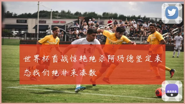 世界杯首战惊艳绝杀阿玛德坚定表态我们绝非来凑数