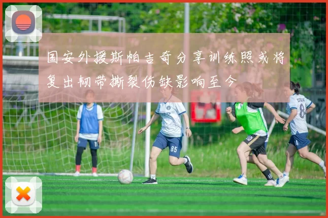 国安外援斯帕吉奇分享训练照或将复出韧带撕裂伤缺影响至今