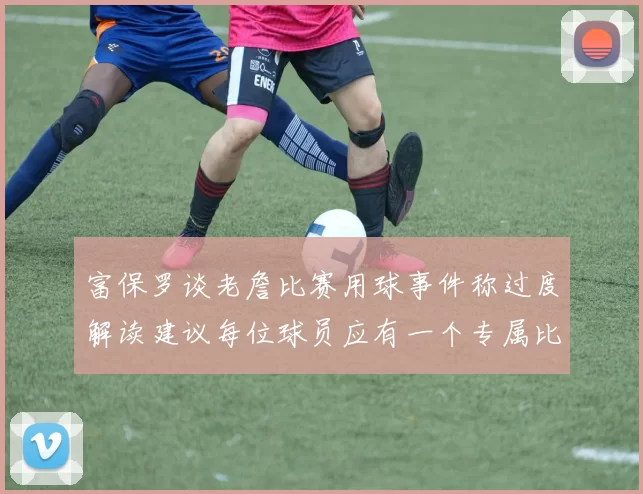 富保罗谈老詹比赛用球事件称过度解读建议每位球员应有一个专属比赛用球