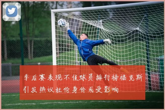季后赛表现不佳球员排行榜福克斯引发热议杜伦身价或受影响