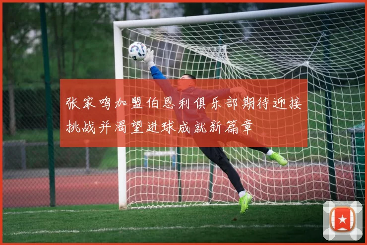 张家鸣加盟伯恩利俱乐部期待迎接挑战并渴望进球成就新篇章