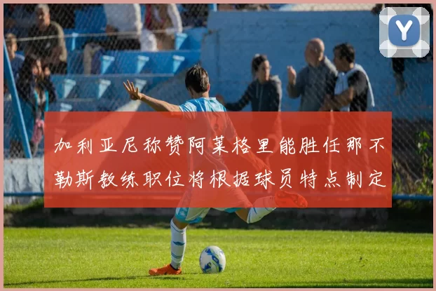 加利亚尼称赞阿莱格里能胜任那不勒斯教练职位将根据球员特点制定战术