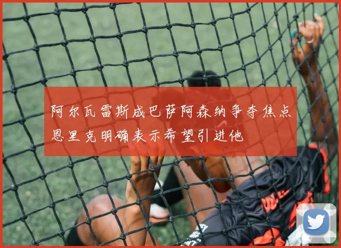 阿尔瓦雷斯成巴萨阿森纳争夺焦点恩里克明确表示希望引进他
