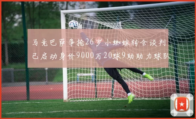 马竞巴萨争抢26岁小蜘蛛转会谈判已启动身价9000万20球9助助力球队