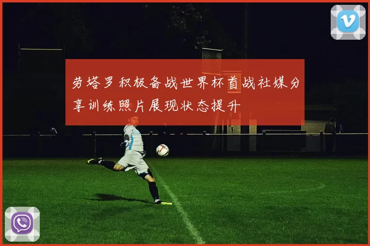 劳塔罗积极备战世界杯首战社媒分享训练照片展现状态提升