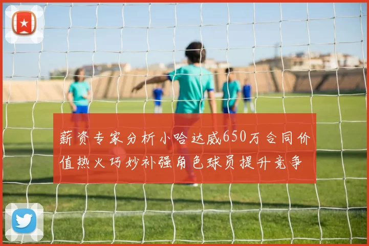 薪资专家分析小哈达威650万合同价值热火巧妙补强角色球员提升竞争力