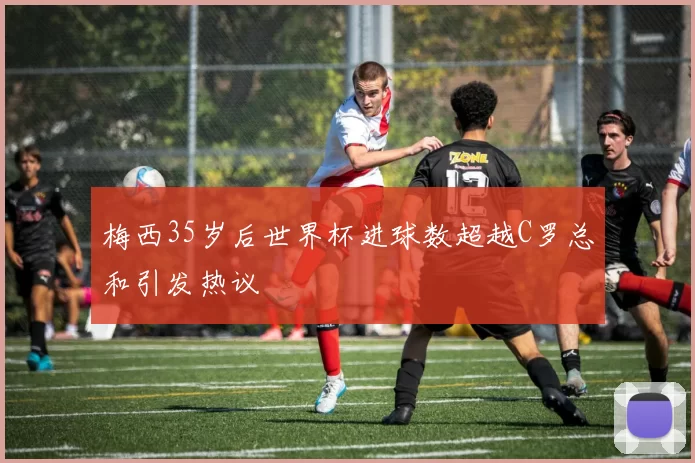 梅西35岁后世界杯进球数超越C罗总和引发热议