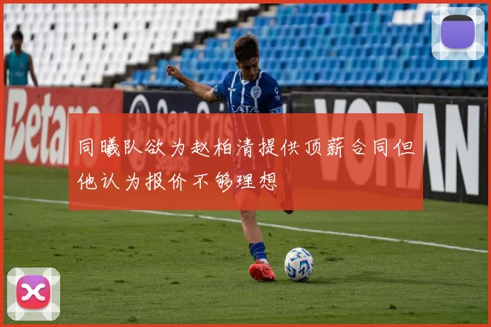 同曦队欲为赵柏清提供顶薪合同但他认为报价不够理想