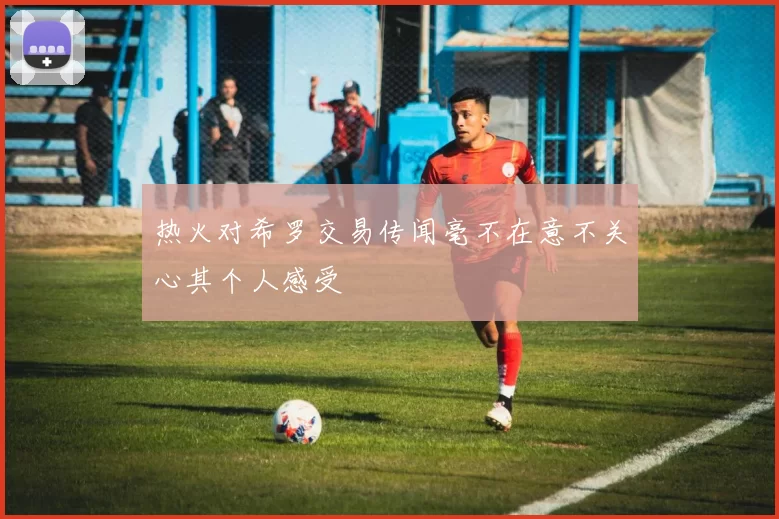 热火对希罗交易传闻毫不在意不关心其个人感受
