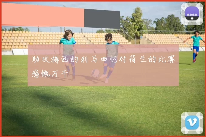 助攻梅西的利马回忆对荷兰的比赛感慨万千