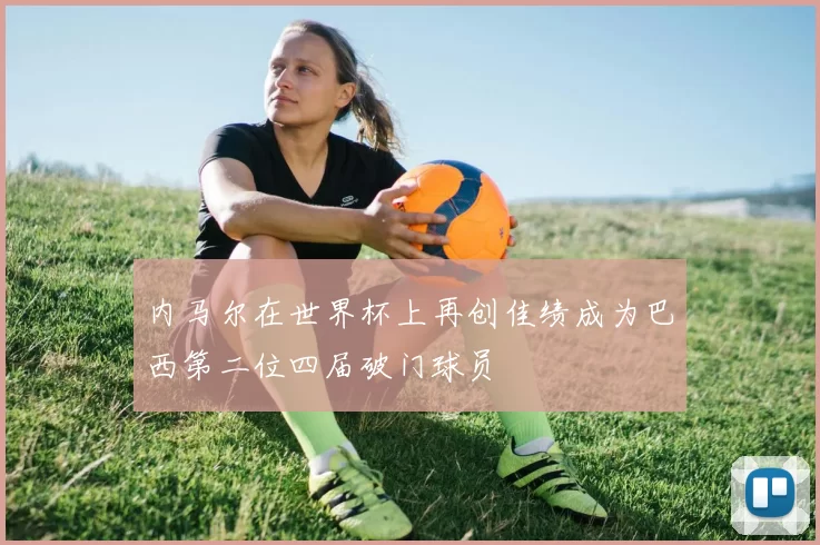 内马尔在世界杯上再创佳绩成为巴西第二位四届破门球员