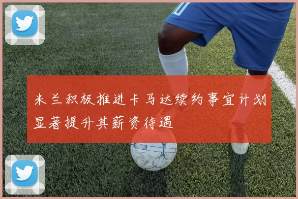米兰积极推进卡马达续约事宜计划显著提升其薪资待遇