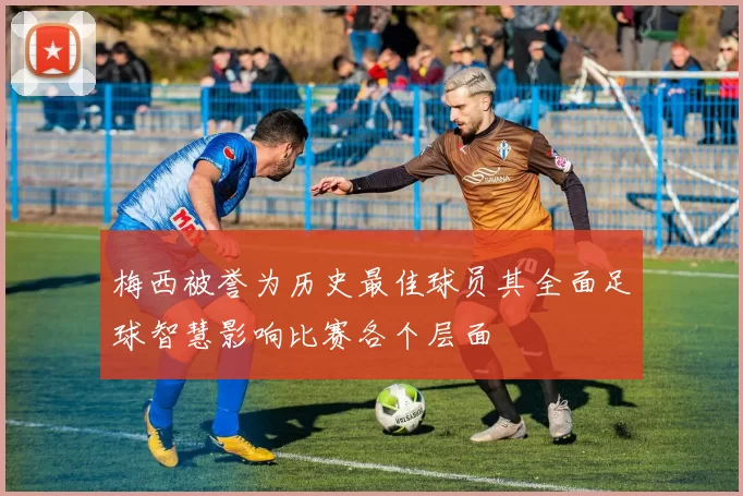梅西被誉为历史最佳球员其全面足球智慧影响比赛各个层面