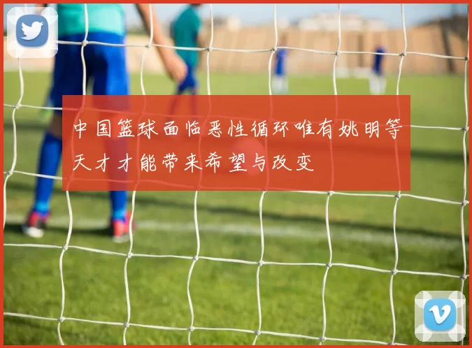 中国篮球面临恶性循环唯有姚明等天才才能带来希望与改变