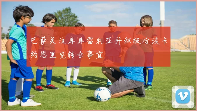 巴萨关注库库雷利亚并积极洽谈卡约恩里克转会事宜