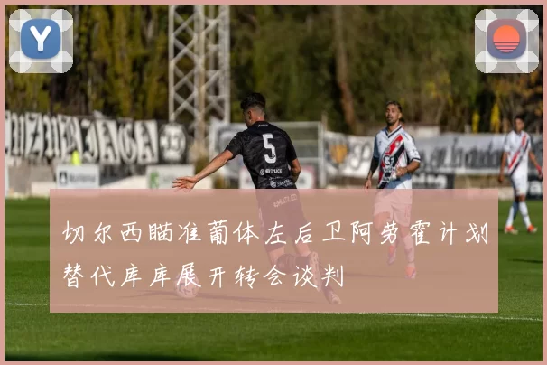 切尔西瞄准葡体左后卫阿劳霍计划替代库库展开转会谈判