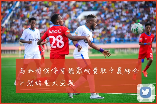 乌加特伤停可能影响曼联今夏转会计划的重大变数
