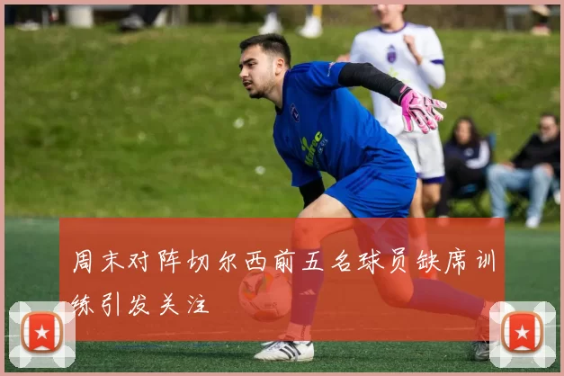 周末对阵切尔西前五名球员缺席训练引发关注