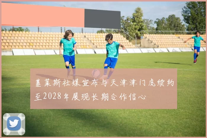 基莱斯社媒宣布与天津津门虎续约至2028年展现长期合作信心