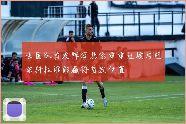法国队首发阵容悬念重重杜埃与巴尔科拉谁能赢得首发位置