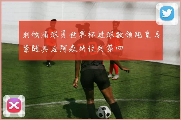 利物浦球员世界杯进球数领跑皇马紧随其后阿森纳位列第四